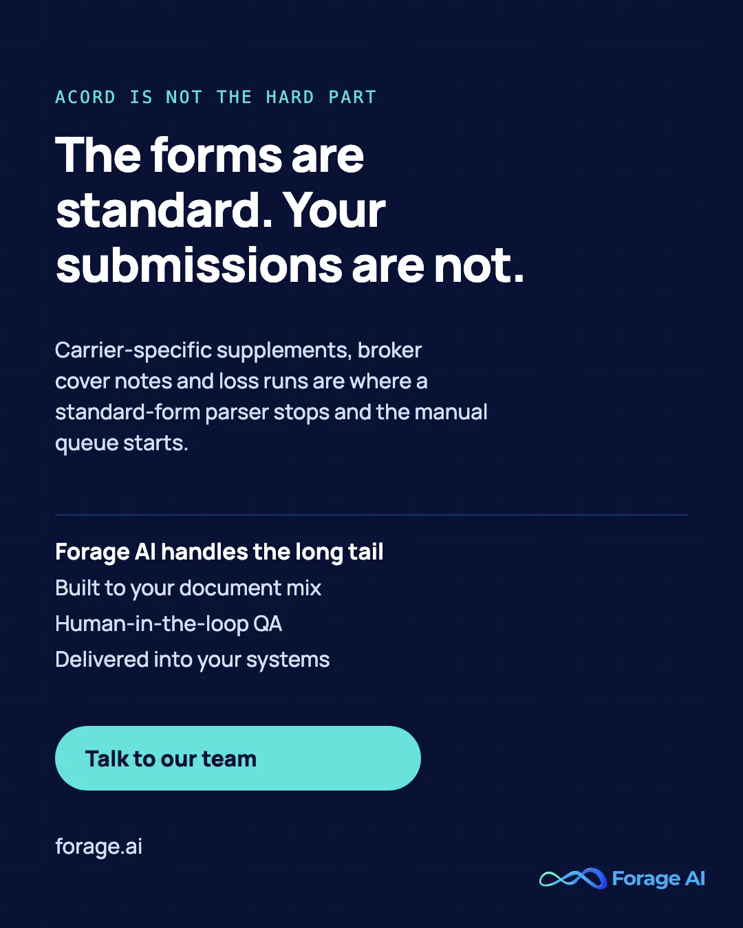 The forms are standard. Your submissions are not. Carrier-specific supplements, broker cover notes and loss runs are where a standard-form parser stops and the manual queue starts. Forage AI handles the long tail: Built to your document mix, Human-in-the-loop QA, Delivered into your systems. Talk to our team.