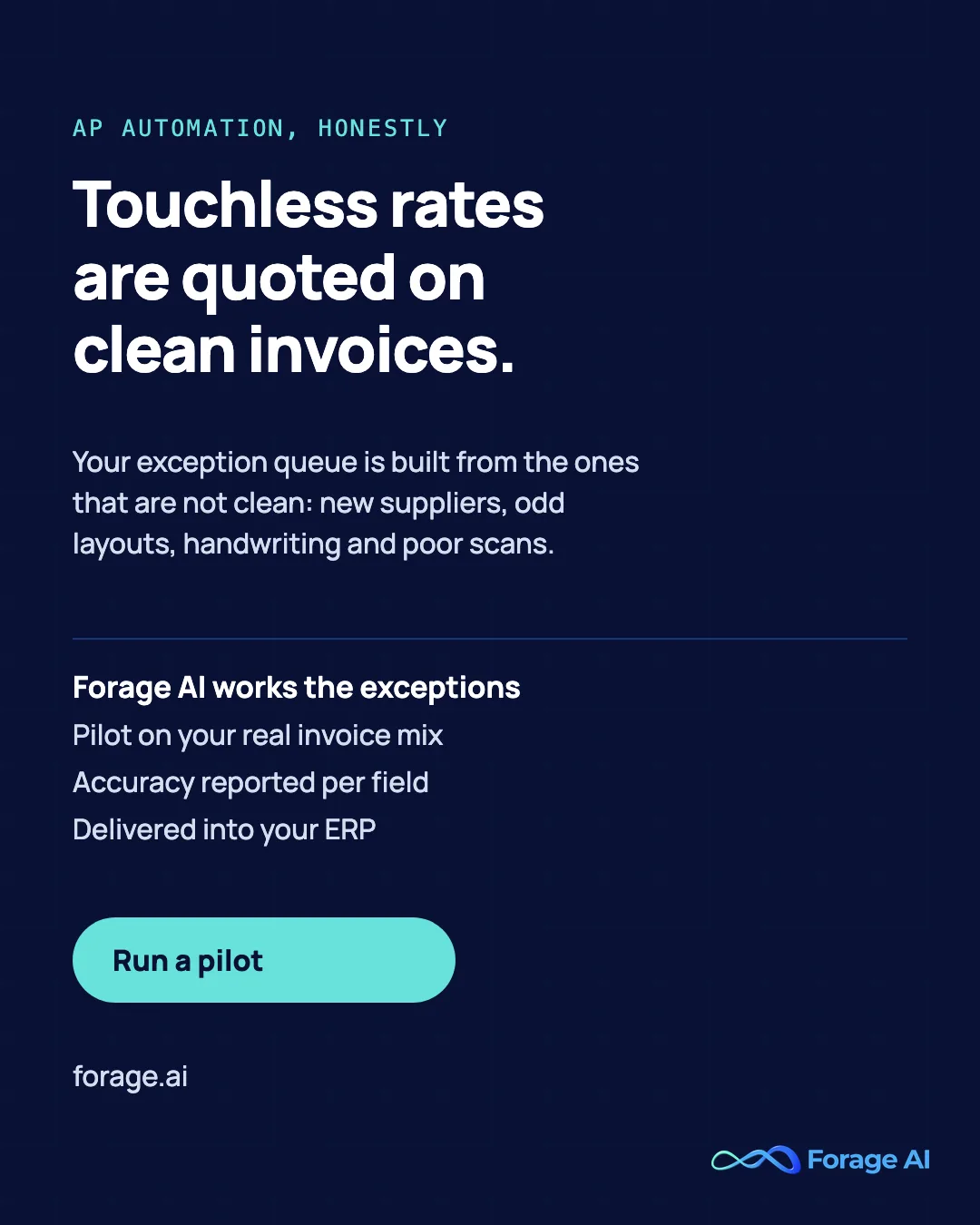 Touchless rates are quoted on clean invoices. Your exception queue is built from the ones that are not clean: new suppliers, odd layouts, handwriting and poor scans. Forage AI works the exceptions: Pilot on your real invoice mix, Accuracy reported per field, Delivered into your ERP. Run a pilot.