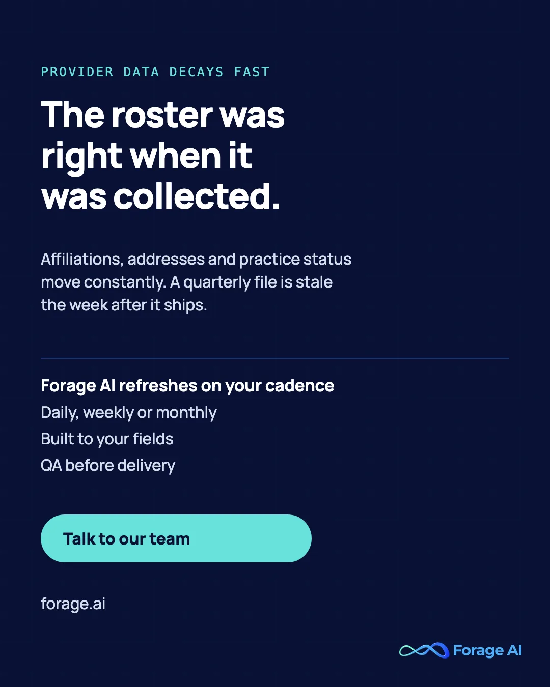 The roster was right when it was collected. Affiliations, addresses and practice status move constantly. A quarterly file is stale the week after it ships. Forage AI refreshes on your cadence: Daily, weekly or monthly, Built to your fields, QA before delivery. Talk to our team.