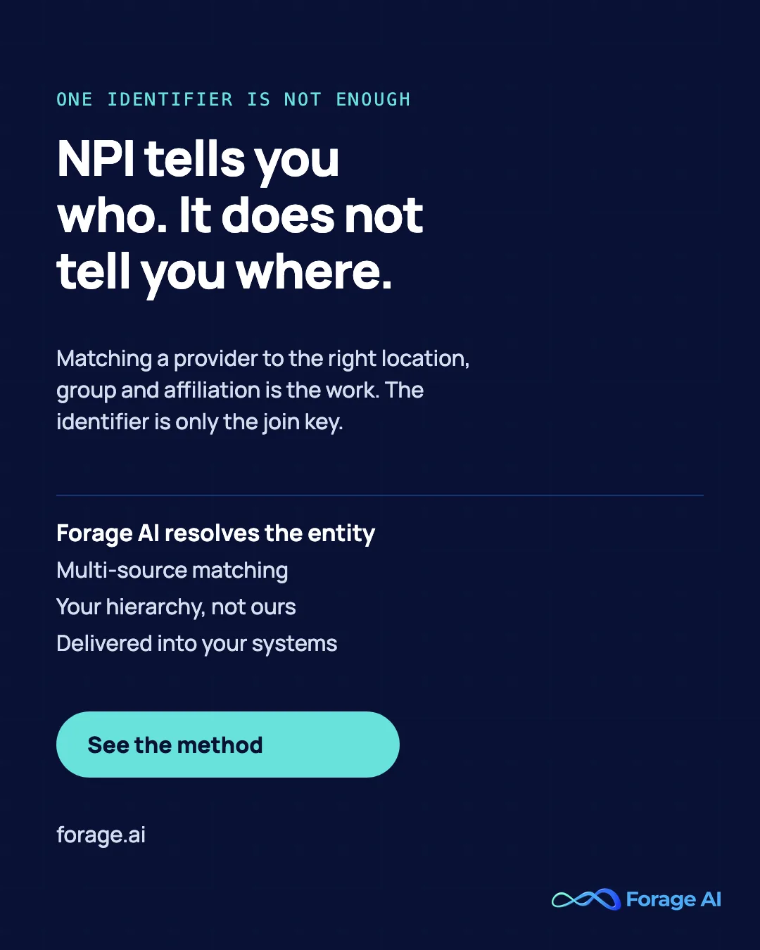 NPI tells you who. It does not tell you where. Matching a provider to the right location, group and affiliation is the work. The identifier is only the join key. Forage AI resolves the entity: Multi-source matching, Your hierarchy, not ours, Delivered into your systems. See the method.