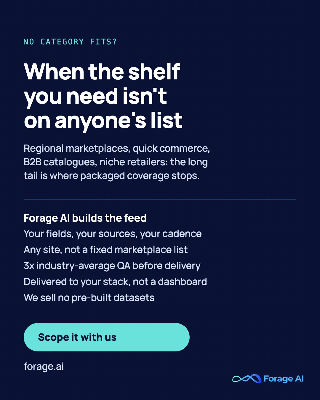When the shelf you need is not on anyone list: regional marketplaces, quick commerce, B2B catalogues and niche retailers are where packaged coverage stops. Forage AI builds the feed to your fields, sources and cadence, on any site, with 3x industry-average QA, delivered to your stack. We sell no pre-built datasets.